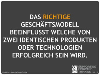 © Vujàdé Ltd. – Supporting Forward Thinking Slide |Slide |© Vujàdé Ltd. – Supporting Forward Thinking
DAS RICHTIGE
GESCHÄFTSMODELL
BEEINFLUSST WELCHE VON
ZWEI IDENTISCHEN PRODUKTEN
ODER TECHNOLOGIEN
ERFOLGREICH SEIN WIRD.
76
 