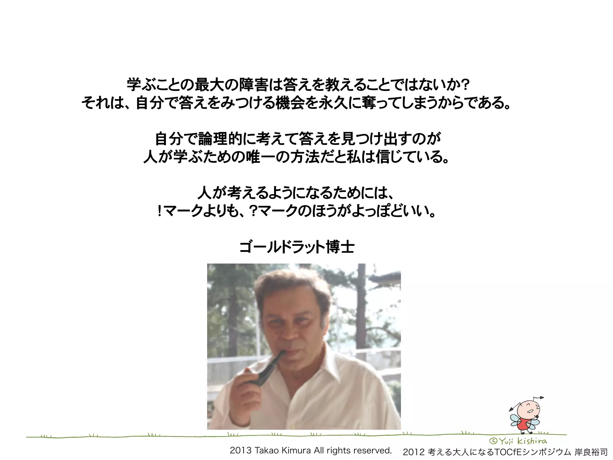 2013 Takao Kimura All rights reserved.
学ぶことの最大の障害は答えを教えることではないか？!
それは、自分で答えをみつける機会を永久に奪ってしまうからである。!
!
自分で論理的に考えて答えを見つけ出すのが!
人が学ぶための唯一の方法だと私は信じている。!
!
人が考えるようになるためには、!
！マークよりも、？マークのほうがよっぽどいい。!
!
ゴールドラット博士!
2012 考える大人になるTOCfEシンポジウム 岸良裕司
 