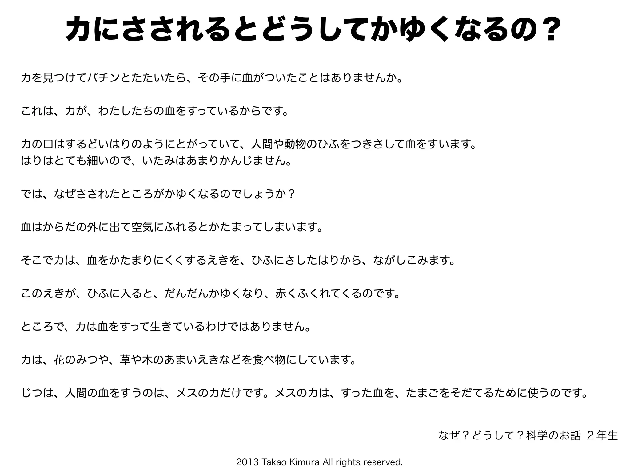 2013 Takao Kimura All rights reserved.
カにさされるとどうしてかゆくなるの？
カを見つけてパチンとたたいたら、その手に血がついたことはありませんか。
これは、カが、わたしたちの血をすっているからです。
カの口はするどいはりのようにとがっていて、人間や動物のひふをつきさして血をすいます。
はりはとても細いので、いたみはあまりかんじません。
では、なぜさされたところがかゆくなるのでしょうか？
血はからだの外に出て空気にふれるとかたまってしまいます。
そこでカは、血をかたまりにくくするえきを、ひふにさしたはりから、ながしこみます。
このえきが、ひふに入ると、だんだんかゆくなり、赤くふくれてくるのです。
ところで、カは血をすって生きているわけではありません。
カは、花のみつや、草や木のあまいえきなどを食べ物にしています。
じつは、人間の血をすうのは、メスのカだけです。メスのカは、すった血を、たまごをそだてるために使うのです。
なぜ？どうして？科学のお話 ２年生
 