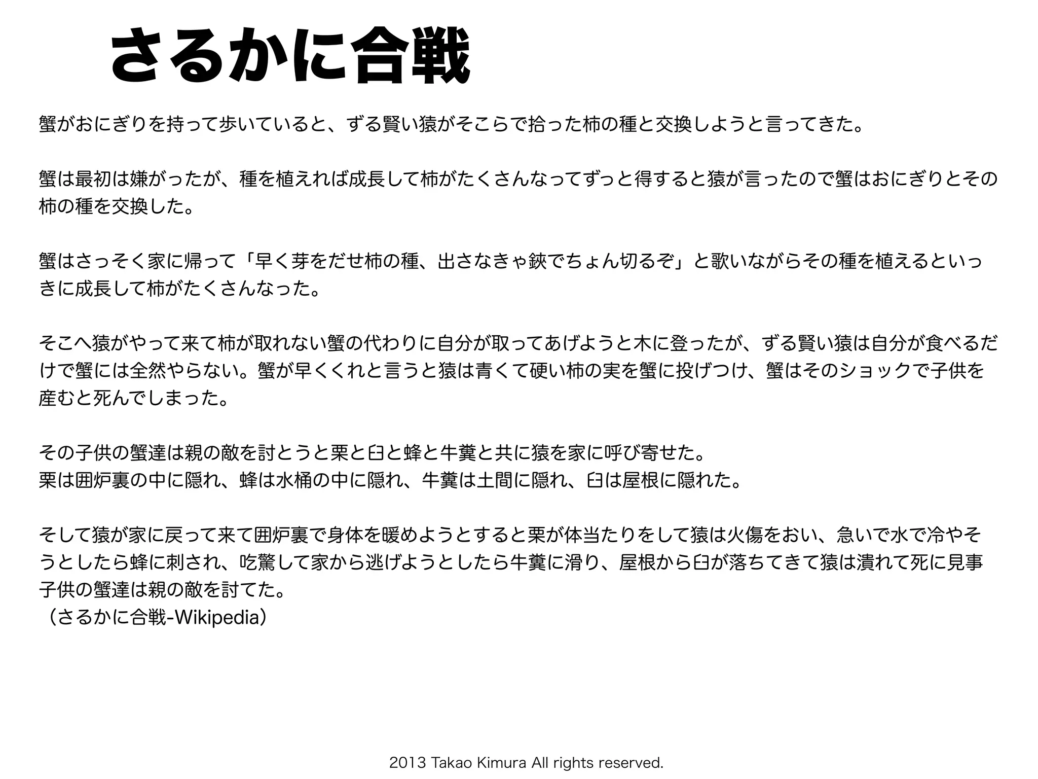 2013 Takao Kimura All rights reserved.
さるかに合戦
蟹がおにぎりを持って歩いていると、ずる賢い猿がそこらで拾った柿の種と交換しようと言ってきた。
蟹は最初は嫌がったが、種を植えれば成長して柿がたくさんなってずっと得すると猿が言ったので蟹はおにぎりとその
柿の種を交換した。
蟹はさっそく家に帰って「早く芽をだせ柿の種、出さなきゃ鋏でちょん切るぞ」と歌いながらその種を植えるといっ
きに成長して柿がたくさんなった。
そこへ猿がやって来て柿が取れない蟹の代わりに自分が取ってあげようと木に登ったが、ずる賢い猿は自分が食べるだ
けで蟹には全然やらない。蟹が早くくれと言うと猿は青くて硬い柿の実を蟹に投げつけ、蟹はそのショックで子供を
産むと死んでしまった。
その子供の蟹達は親の敵を討とうと栗と臼と蜂と牛糞と共に猿を家に呼び寄せた。
栗は囲炉裏の中に隠れ、蜂は水桶の中に隠れ、牛糞は土間に隠れ、臼は屋根に隠れた。
そして猿が家に戻って来て囲炉裏で身体を暖めようとすると栗が体当たりをして猿は火傷をおい、急いで水で冷やそ
うとしたら蜂に刺され、吃驚して家から逃げようとしたら牛糞に滑り、屋根から臼が落ちてきて猿は潰れて死に見事
子供の蟹達は親の敵を討てた。
（さるかに合戦-Wikipedia）
 