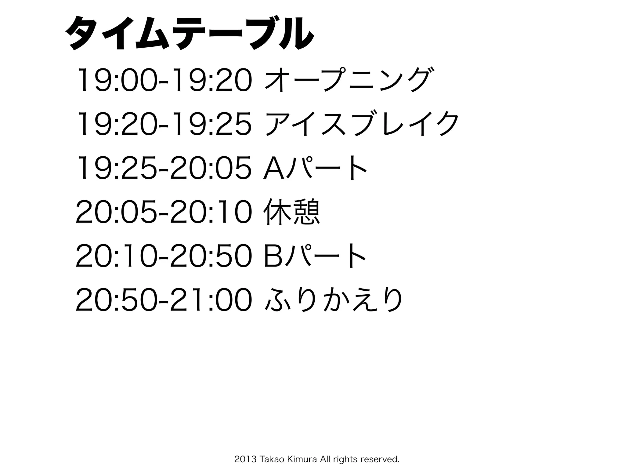 2013 Takao Kimura All rights reserved.
タイムテーブル
19:00-19:20 オープニング
19:20-19:25 アイスブレイク
19:25-20:05 Aパート
20:05-20:10 休憩
20:10-20:50 Bパート
20:50-21:00 ふりかえり
 