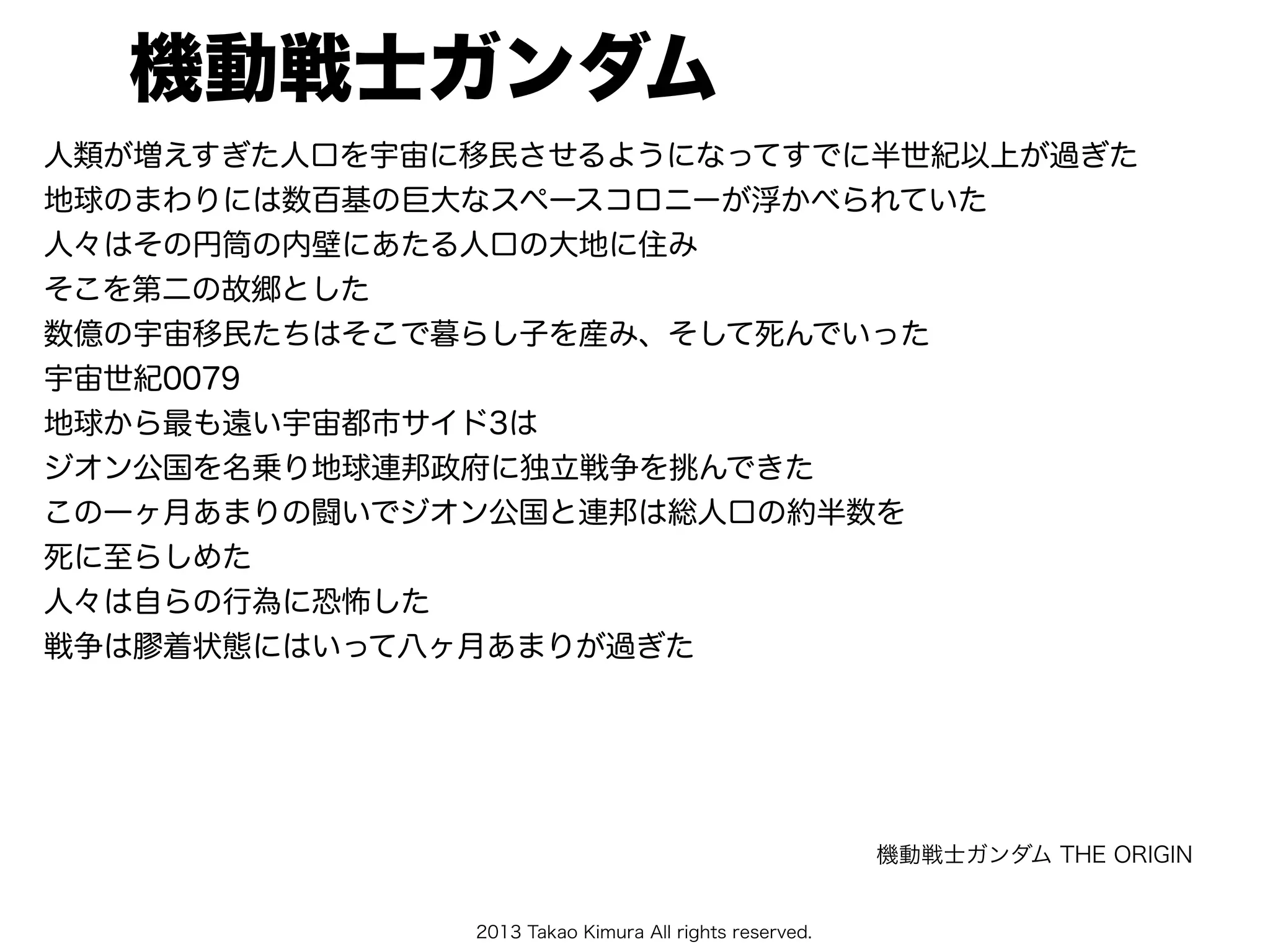 2013 Takao Kimura All rights reserved.
機動戦士ガンダム
人類が増えすぎた人口を宇宙に移民させるようになってすでに半世紀以上が過ぎた
地球のまわりには数百基の巨大なスペースコロニーが浮かべられていた
人々はその円筒の内壁にあたる人口の大地に住み
そこを第二の故郷とした
数億の宇宙移民たちはそこで暮らし子を産み、そして死んでいった
宇宙世紀0079
地球から最も遠い宇宙都市サイド3は
ジオン公国を名乗り地球連邦政府に独立戦争を挑んできた
この一ヶ月あまりの闘いでジオン公国と連邦は総人口の約半数を
死に至らしめた
人々は自らの行為に恐怖した
戦争は膠着状態にはいって八ヶ月あまりが過ぎた
機動戦士ガンダム THE ORIGIN
 