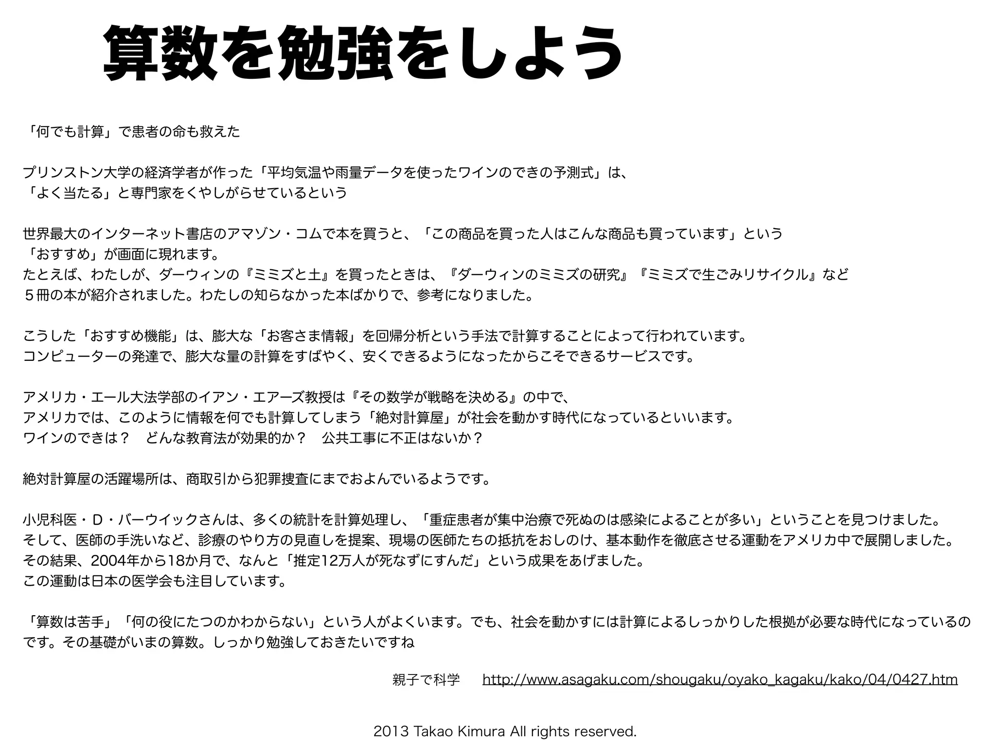 2013 Takao Kimura All rights reserved.
算数を勉強をしよう
「何でも計算」で患者の命も救えた
プリンストン大学の経済学者が作った「平均気温や雨量データを使ったワインのできの予測式」は、
「よく当たる」と専門家をくやしがらせているという
世界最大のインターネット書店のアマゾン・コムで本を買うと、「この商品を買った人はこんな商品も買っています」という
「おすすめ」が画面に現れます。
たとえば、わたしが、ダーウィンの『ミミズと土』を買ったときは、『ダーウィンのミミズの研究』『ミミズで生ごみリサイクル』など
５冊の本が紹介されました。わたしの知らなかった本ばかりで、参考になりました。
こうした「おすすめ機能」は、膨大な「お客さま情報」を回帰分析という手法で計算することによって行われています。
コンピューターの発達で、膨大な量の計算をすばやく、安くできるようになったからこそできるサービスです。
アメリカ・エール大法学部のイアン・エアーズ教授は『その数学が戦略を決める』の中で、
アメリカでは、このように情報を何でも計算してしまう「絶対計算屋」が社会を動かす時代になっているといいます。
ワインのできは？ どんな教育法が効果的か？ 公共工事に不正はないか？
絶対計算屋の活躍場所は、商取引から犯罪捜査にまでおよんでいるようです。
小児科医・Ｄ・バーウイックさんは、多くの統計を計算処理し、「重症患者が集中治療で死ぬのは感染によることが多い」ということを見つけました。
そして、医師の手洗いなど、診療のやり方の見直しを提案、現場の医師たちの抵抗をおしのけ、基本動作を徹底させる運動をアメリカ中で展開しました。
その結果、2004年から18か月で、なんと「推定12万人が死なずにすんだ」という成果をあげました。
この運動は日本の医学会も注目しています。
「算数は苦手」「何の役にたつのかわからない」という人がよくいます。でも、社会を動かすには計算によるしっかりした根拠が必要な時代になっているの
です。その基礎がいまの算数。しっかり勉強しておきたいですね
http://www.asagaku.com/shougaku/oyako_kagaku/kako/04/0427.htm親子で科学
 