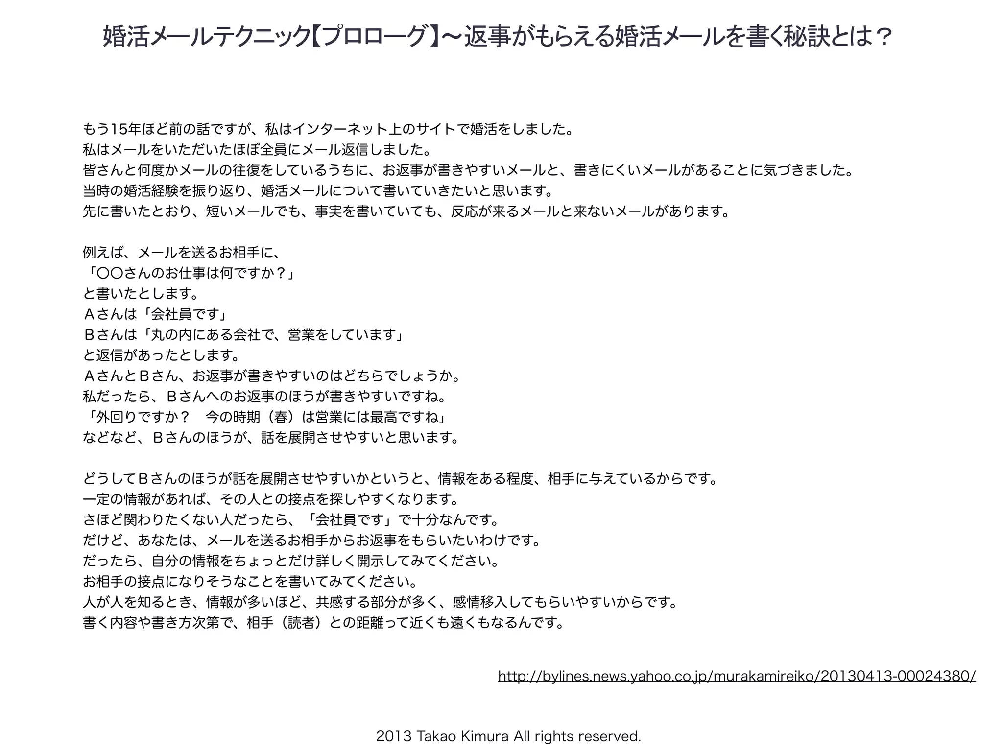 2013 Takao Kimura All rights reserved.
婚活メールテクニック【プロローグ】～返事がもらえる婚活メールを書く秘訣とは？
もう15年ほど前の話ですが、私はインターネット上のサイトで婚活をしました。
私はメールをいただいたほぼ全員にメール返信しました。
皆さんと何度かメールの往復をしているうちに、お返事が書きやすいメールと、書きにくいメールがあることに気づきました。
当時の婚活経験を振り返り、婚活メールについて書いていきたいと思います。
先に書いたとおり、短いメールでも、事実を書いていても、反応が来るメールと来ないメールがあります。
例えば、メールを送るお相手に、
「〇〇さんのお仕事は何ですか？」
と書いたとします。
Ａさんは「会社員です」
Ｂさんは「丸の内にある会社で、営業をしています」
と返信があったとします。
ＡさんとＢさん、お返事が書きやすいのはどちらでしょうか。
私だったら、Ｂさんへのお返事のほうが書きやすいですね。
「外回りですか？ 今の時期（春）は営業には最高ですね」
などなど、Ｂさんのほうが、話を展開させやすいと思います。
どうしてＢさんのほうが話を展開させやすいかというと、情報をある程度、相手に与えているからです。
一定の情報があれば、その人との接点を探しやすくなります。
さほど関わりたくない人だったら、「会社員です」で十分なんです。
だけど、あなたは、メールを送るお相手からお返事をもらいたいわけです。
だったら、自分の情報をちょっとだけ詳しく開示してみてください。
お相手の接点になりそうなことを書いてみてください。
人が人を知るとき、情報が多いほど、共感する部分が多く、感情移入してもらいやすいからです。
書く内容や書き方次第で、相手（読者）との距離って近くも遠くもなるんです。
http://bylines.news.yahoo.co.jp/murakamireiko/20130413-00024380/
 