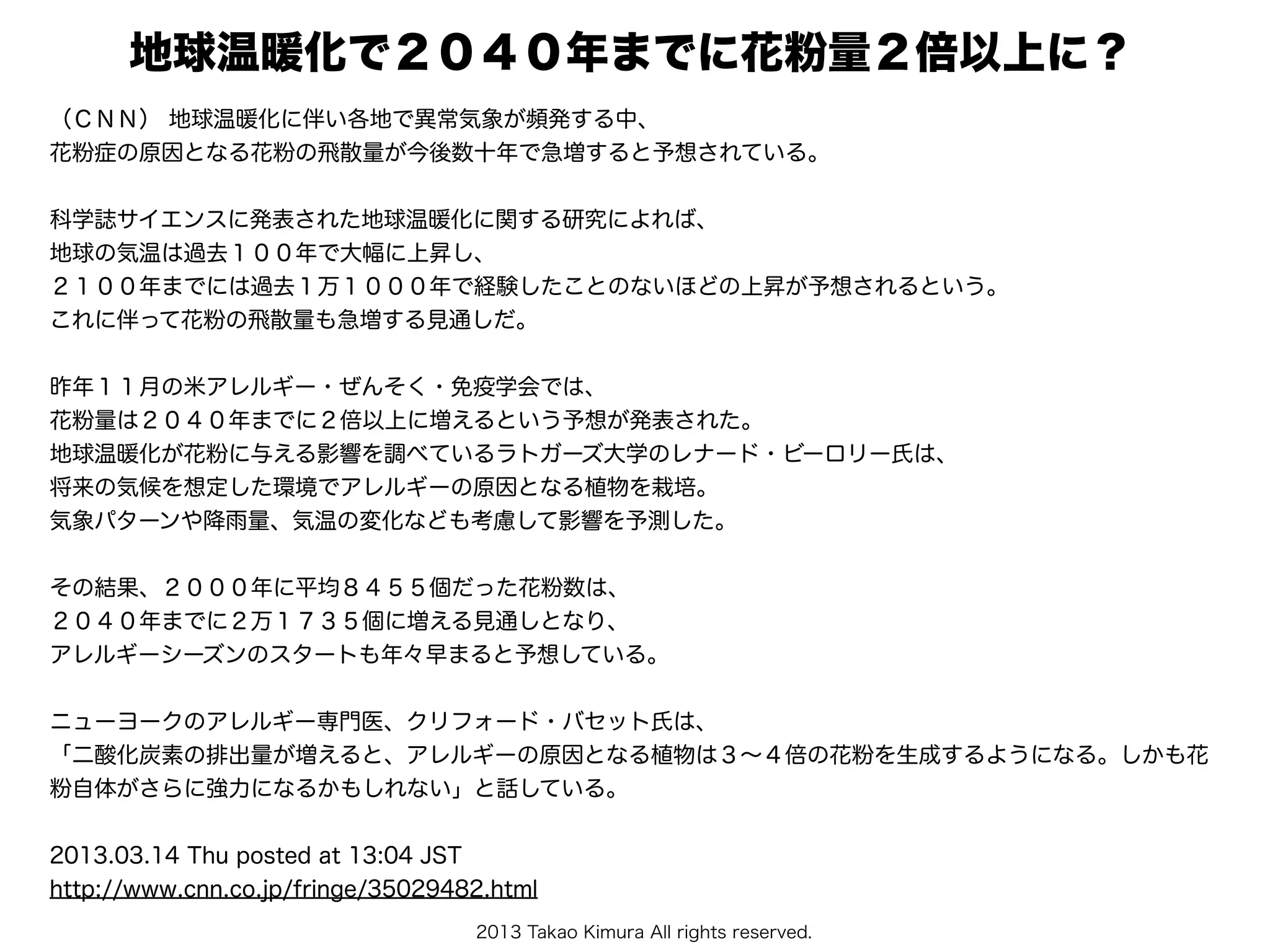2013 Takao Kimura All rights reserved.
地球温暖化で２０４０年までに花粉量２倍以上に？ 
（ＣＮＮ） 地球温暖化に伴い各地で異常気象が頻発する中、
花粉症の原因となる花粉の飛散量が今後数十年で急増すると予想されている。
科学誌サイエンスに発表された地球温暖化に関する研究によれば、
地球の気温は過去１００年で大幅に上昇し、
２１００年までには過去１万１０００年で経験したことのないほどの上昇が予想されるという。
これに伴って花粉の飛散量も急増する見通しだ。
昨年１１月の米アレルギー・ぜんそく・免疫学会では、
花粉量は２０４０年までに２倍以上に増えるという予想が発表された。
地球温暖化が花粉に与える影響を調べているラトガーズ大学のレナード・ビーロリー氏は、
将来の気候を想定した環境でアレルギーの原因となる植物を栽培。
気象パターンや降雨量、気温の変化なども考慮して影響を予測した。
その結果、２０００年に平均８４５５個だった花粉数は、
２０４０年までに２万１７３５個に増える見通しとなり、
アレルギーシーズンのスタートも年々早まると予想している。
ニューヨークのアレルギー専門医、クリフォード・バセット氏は、
「二酸化炭素の排出量が増えると、アレルギーの原因となる植物は３∼４倍の花粉を生成するようになる。しかも花
粉自体がさらに強力になるかもしれない」と話している。
2013.03.14 Thu posted at 13:04 JST
http://www.cnn.co.jp/fringe/35029482.html
 