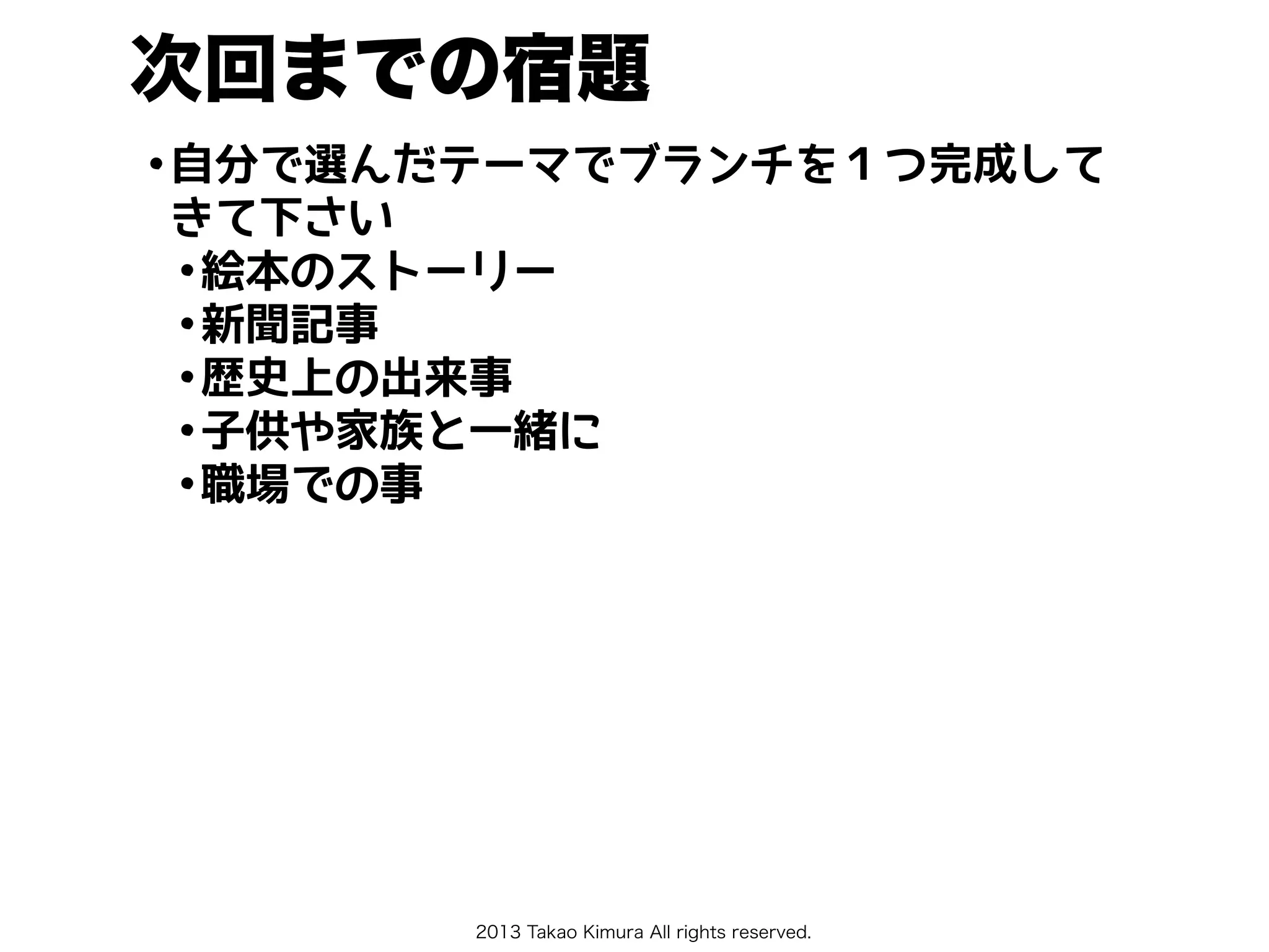 2013 Takao Kimura All rights reserved.
次回までの宿題
•自分で選んだテーマでブランチを１つ完成して
きて下さい
•絵本のストーリー
•新聞記事
•歴史上の出来事
•子供や家族と一緒に
•職場での事
 