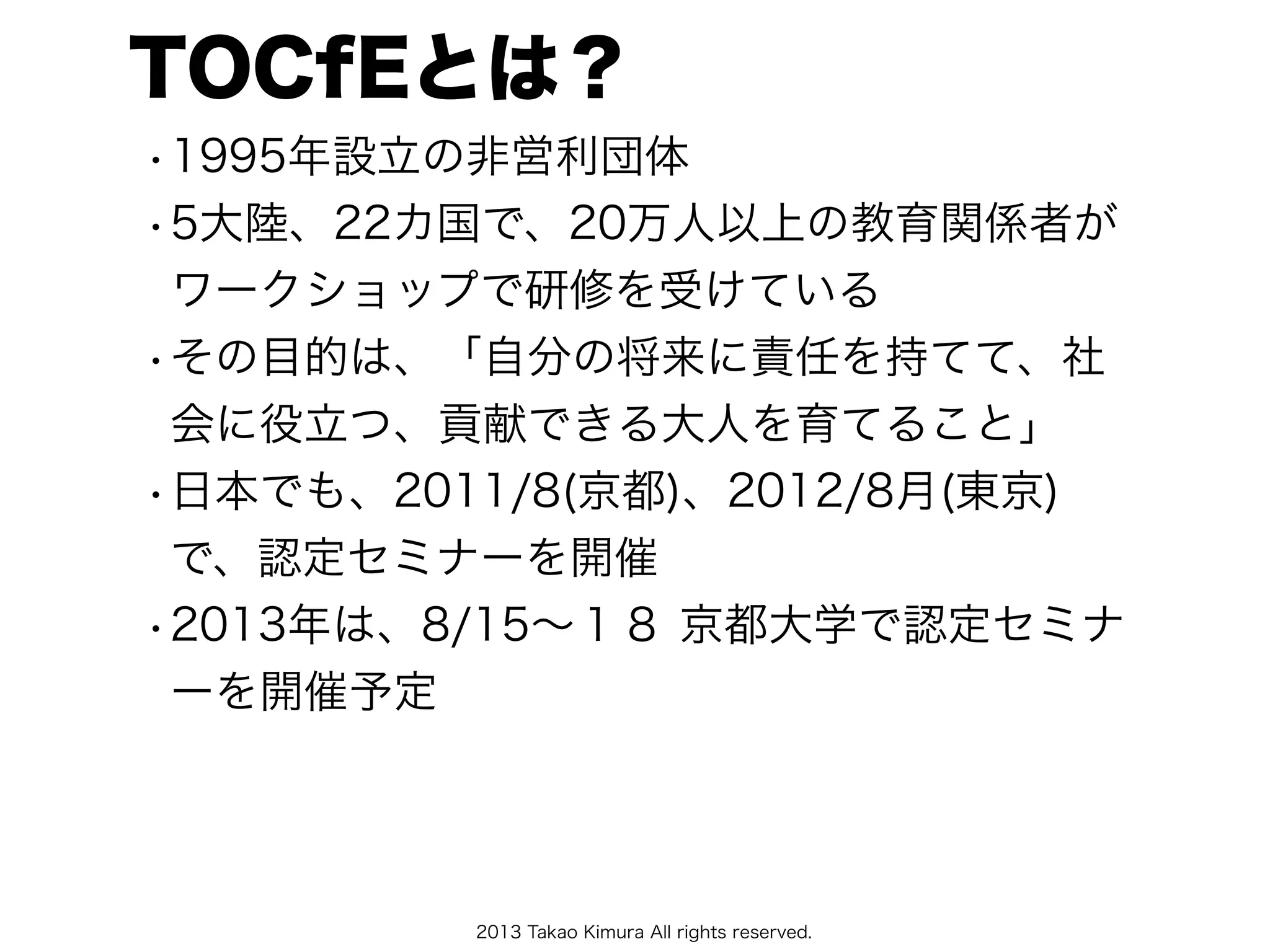 2013 Takao Kimura All rights reserved.
TOCfEとは？
•1995年設立の非営利団体
•5大陸、22カ国で、20万人以上の教育関係者が
ワークショップで研修を受けている
•その目的は、「自分の将来に責任を持てて、社
会に役立つ、貢献できる大人を育てること」
•日本でも、2011/8(京都)、2012/8月(東京)
で、認定セミナーを開催
•2013年は、8/15∼１８ 京都大学で認定セミナ
ーを開催予定
 