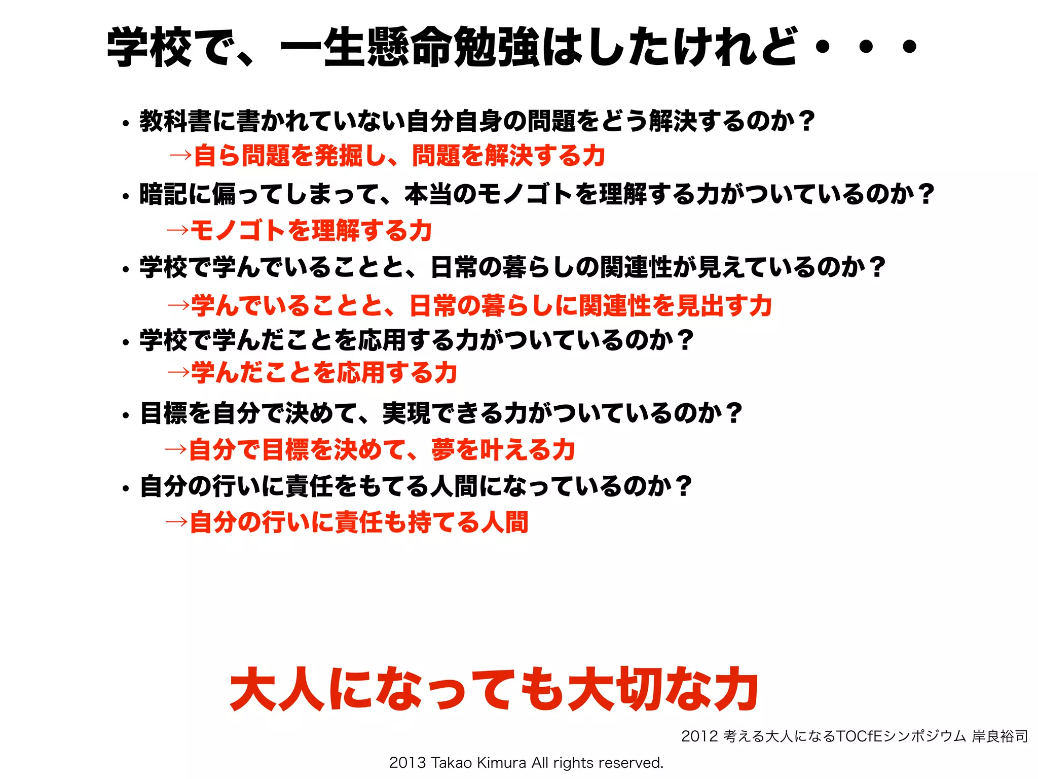 2013 Takao Kimura All rights reserved.
学校で、一生懸命勉強はしたけれど・・・
• 教科書に書かれていない自分自身の問題をどう解決するのか？
• 暗記に偏ってしまって、本当のモノゴトを理解する力がついているのか？
• 学校で学んでいることと、日常の暮らしの関連性が見えているのか？
• 学校で学んだことを応用する力がついているのか？
  
• 目標を自分で決めて、実現できる力がついているのか？
• 自分の行いに責任をもてる人間になっているのか？
→自ら問題を発掘し、問題を解決する力
→モノゴトを理解する力
→学んでいることと、日常の暮らしに関連性を見出す力
→自分で目標を決めて、夢を叶える力
→学んだことを応用する力
→自分の行いに責任も持てる人間
大人になっても大切な力
2012 考える大人になるTOCfEシンポジウム 岸良裕司
 