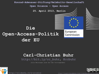 Konrad-Adenauer-Stiftung/Helmholtz-Gesellschaft
Open Science – Open Access
25. April 2013, Berlin
Die
Open-Access-Politik
der EU
(alle Meinungen sind die des Vortragenden)
Carl-Christian Buhr
http://bit.ly/cc_buhr, @ccbuhr
http://creativecommons.org/licenses/by-nc/3.0/de/http://slidesha.re/e-science
 