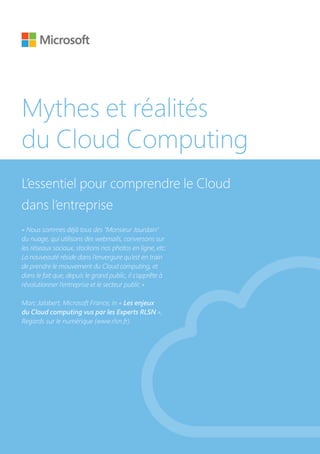 Mythes et réalités
du Cloud Computing
L’essentiel pour comprendre le Cloud
dans l’entreprise
« Nous sommes déjà tous des "Monsieur Jourdain"
du nuage, qui utilisons des webmails, conversons sur
les réseaux sociaux, stockons nos photos en ligne, etc.
La nouveauté réside dans l’envergure qu’est en train
de prendre le mouvement du Cloud computing, et
dans le fait que, depuis le grand public, il s’apprête à
révolutionner l’entreprise et le secteur public »
Marc Jalabert, Microsoft France, in « Les enjeux
du Cloud computing vus par les Experts RLSN »,
Regards sur le numérique (www.rlsn.fr)
 