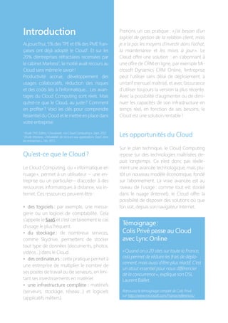 Qu’est-ce que le Cloud ?
Le Cloud Computing, ou « informatique en
nuage », permet à un utilisateur –  une en-
treprise ou un particulier – d’accéder à des
ressources informatiques à distance, via In-
ternet. Ces ressources peuvent être :
•  des logiciels : par exemple, une messa-
gerie ou un logiciel de comptabilité. Cela
s’appelle le SaaS et c’est certainement le cas
d’usage le plus fréquent.
•  du stockage : de nombreux services,
comme Skydrive, permettent de stocker
tout type de données (documents, photos,
vidéos…) dans le Cloud.
•  des ordinateurs : cette pratique permet à
une entreprise de multiplier le nombre de
ses postes de travail ou de serveurs, en limi-
tant ses investissements en matériel.
•  une infrastructure complète : matériels
(serveurs, stockage, réseau…) et logiciels
(applicatifs métiers).
Prenons un cas pratique : « j’ai besoin d’un
logiciel de gestion de la relation client, mais
je n’ai pas les moyens d’investir dans l’achat,
la maintenance et les mises à jour ». Le
Cloud offre une solution  : en s’abonnant à
une offre de CRM en ligne, par exemple Mi-
crosoft Dynamics CRM Online, l’entreprise
peut l’utiliser sans délai de déploiement, à
un tarif mensuel maîtrisé, et avec l’assurance
d’utiliser toujours la version la plus récente.
Avec la possibilité d’augmenter ou de dimi-
nuer les capacités de son infrastructure en
temps réel, en fonction de ses besoins, le
Cloud est une solution rentable !
Les opportunités du Cloud
Sur le plan technique, le Cloud Computing
repose sur des technologies maîtrisées de-
puis longtemps. Ce n’est donc pas réelle-
ment une avancée technologique, mais plu-
tôt un nouveau modèle économique, fondé
sur l’abonnement. La vraie avancée est au
niveau de l’usage : comme tout est stocké
dans le nuage (Internet), le Cloud offre la
possibilité de disposer des solutions où que
l’on soit, depuis son navigateur Internet.
Témoignage :
Colis Privé passe au Cloud
avec Lync Online
« Quand on a 20 sites sur toute la France,
cela permet de réduire les frais de dépla-
cement, mais aussi d’être plus réactif. C’est
un atout essentiel pour nous différencier
de la concurrence », explique son DSI,
Laurent Baillet.
Retrouvez le témoignage complet de Colis Privé
sur http://www.microsoft.com/France/references/
Introduction
Aujourd’hui, 5 % des TPE et 6 % des PME fran-
çaises ont déjà adopté le Cloud1
. Et sur les
20  % d’entreprises réfractaires recensées par
le cabinet Markess2
, la moitié avait recours au
Cloud sans même le savoir !
Productivité accrue, développement des
usages collaboratifs, réduction des risques
et des coûts liés à l’informatique… Les avan-
tages du Cloud Computing sont réels. Mais
qu’est-ce que le Cloud, au juste ? Comment
en profiter ? Voici les clés pour comprendre
l’essentiel du Cloud et le mettre en place dans
votre entreprise.
1
Etude TNS Sofres / Cloudwatt, « Le Cloud Computing », Sept. 2012
2
Etude Markess, « Modalités de recours aux applications SaaS dans
les entreprises », Fév. 2013
 
