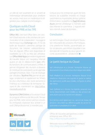 Offrez de nouvelles perspectives à votre
entreprise avec Office 365
http://office.microsoft.com/fr-fr/
Retrouvez-nous sur le Blog des Entrepreneurs
http://blogs.microsoft.fr/pme/
Fiers d’entreprendre
un rôle-clé, non seulement en se servant de
l’informatique dématérialisée pour améliorer
ses services mais aussi en modernisant la lé-
gislation pour s’adapter à la technologie ».
Quelques outils Cloud
pour les PME et les TPE
Office 365, c’est tout Office dans une solu-
tion Cloud associée à des solutions de com-
munication et de collaboration : messagerie
électronique sous Exchange avec 25 Go de
boîte de réception, calendrier, partage de
document, site intranet, vidéoconférence.
Tous les logiciels Office sont disponibles et
installables sur 5 PC ou Mac par utilisateur.
Les Office Web Apps permettent également
de travailler depuis son navigateur Internet
quand on est en déplacement. Lync offre
les fonctions de communications unifiées. Il
permet d’organiser des réunions à distance
en mobilisant les participants via les agendas
partagés d’Outlook. Avec 7 Go de stockage
par utilisateur, Skydrive Pro permet de par-
tager simplement et rapidement les fichiers
les plus volumineux avec toute personne à
l’intérieur ou à l’extérieur de l’entreprise. Es-
sayez-le dès maintenant sur http://office.
microsoft.com/fr-fr/
Dynamics CRM Online est la version Cloud
du progiciel référence de Microsoft. Pensée
pour les PME, cette version permet à toutes
les entreprises d’adosser leur activité à un
outil CRM professionnel, à moindre coût.
Conçue pour les entreprises ayant de forts
besoins de scalabilité (montée en charge
saisonnière ou imprévisible) de leur système
d’information, la plateforme PaaS Windows
Azure permet d’héberger à moindre coût
sites Internet (e-commerce…), logiciels mé-
tiers intensifs, bases de données…
Conclusion
Les technologies Cloud constituent l’évolu-
tion inéluctable des solutions informatiques.
Une plateforme flexible, paramétrable se-
lon ses besoins, permettant d’accéder à ses
données de n’importe où, pour garantir sé-
curité, accessibilité et… productivité n
Le (petit) lexique du Cloud
IaaS (Infrastructure as a Service) : l’entreprise dispose sur
abonnement d’une infrastructure informatique externalisée.
PaaS (Platform as a Service) : l’entreprise dispose d’une
plateforme d’exécution des logiciels et garde la maîtrise
des applications qu’elle peut installer, configurer et utiliser
elle-même.
SaaS (Software as a Service) : les logiciels, proposés sous
forme d’abonnement, sont installés sur des serveurs dis-
tants plutôt que sur la machine de l’utilisateur.
SLA (Service Level Agreement, ou « accord de niveau de
service ») : document qui définit la qualité de service re-
quise entre un prestataire et un client.
Retrouvez-nous sur :
 