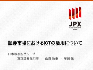 証券市場におけるICTの活用について
日本取引所グループ
東京証券取引所 山藤 敦史 ・ 早川 聡
 