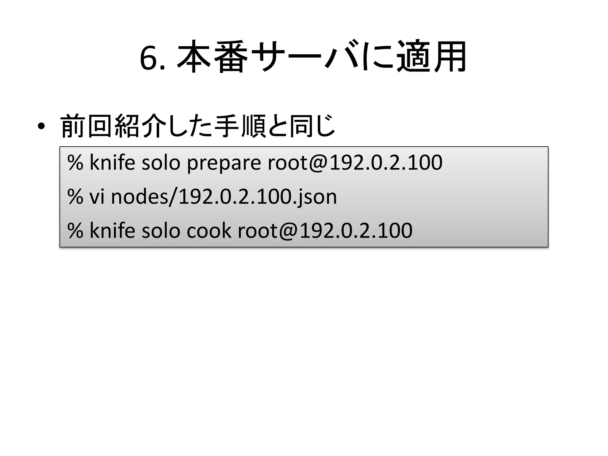 6. 本番サーバに適用
• 前回紹介した手順と同じ
% knife solo prepare root@192.0.2.100
% vi nodes/192.0.2.100.json
% knife solo cook root@192.0.2.100
 