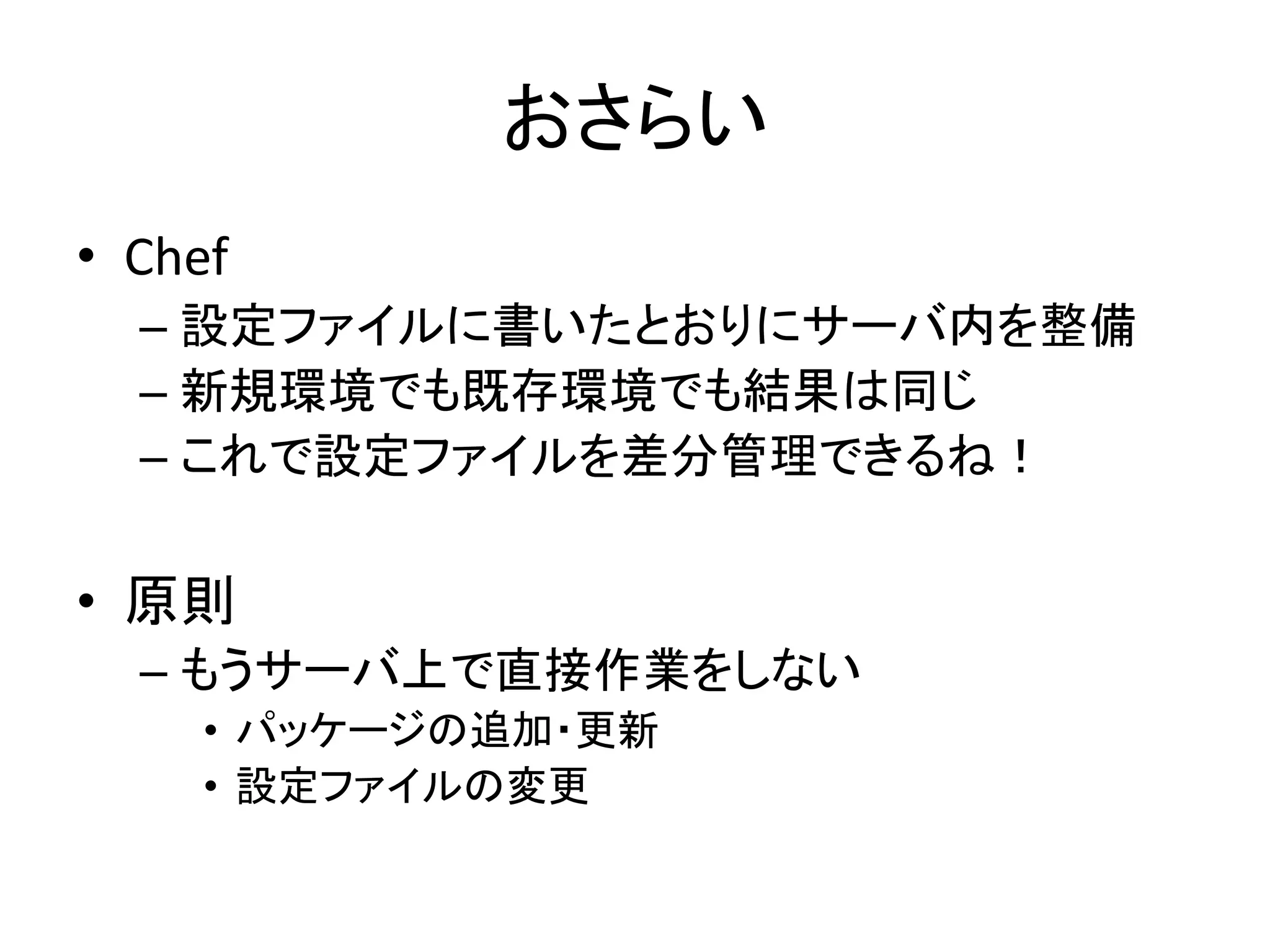 おさらい
• Chef
– 設定ファイルに書いたとおりにサーバ内を整備
– 新規環境でも既存環境でも結果は同じ
– これで設定ファイルを差分管理できるね！
• 原則
– もうサーバ上で直接作業をしない
• パッケージの追加・更新
• 設定ファイルの変更
 
