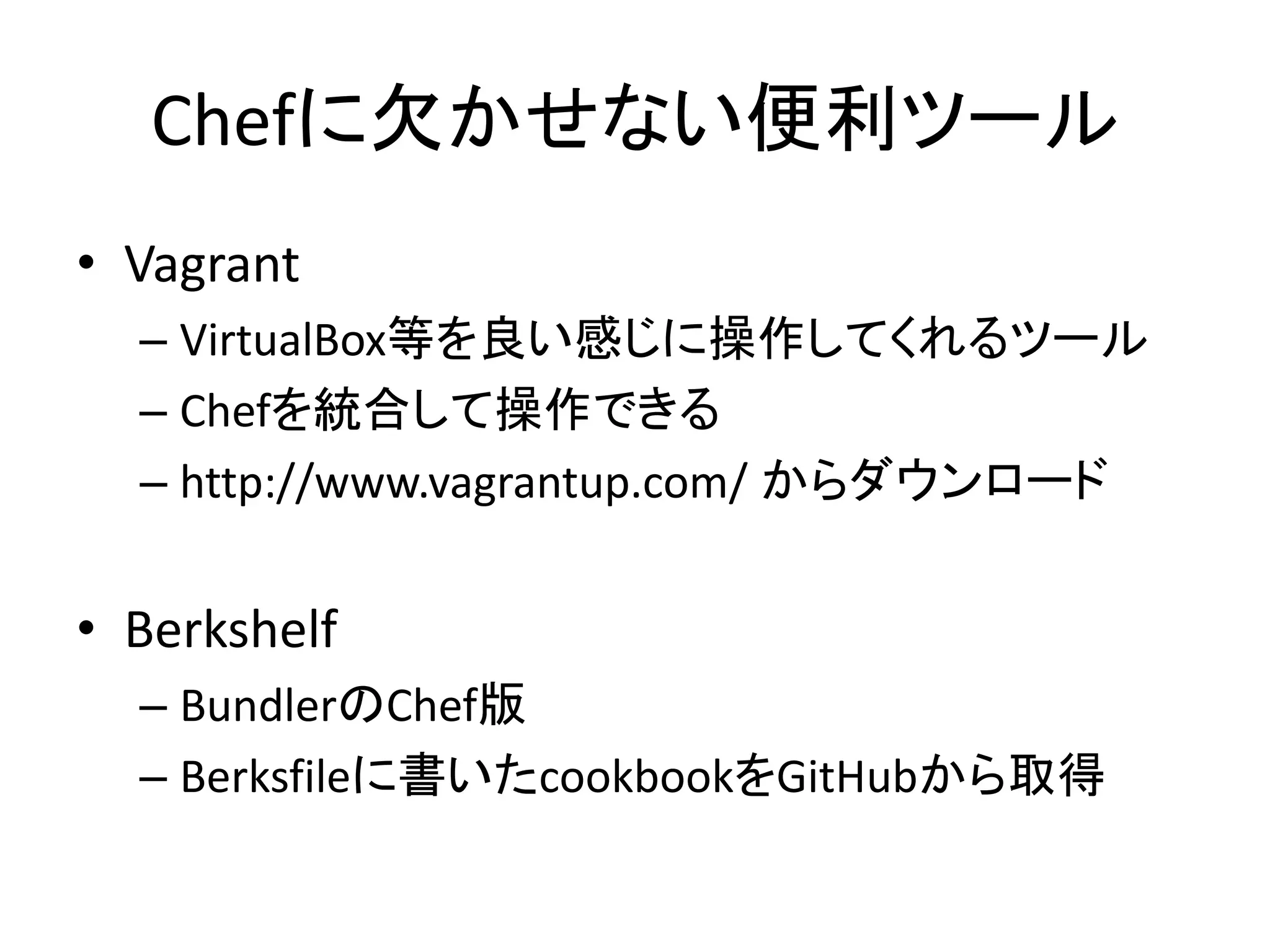 Chefに欠かせない便利ツール
• Vagrant
– VirtualBox等を良い感じに操作してくれるツール
– Chefを統合して操作できる
– http://www.vagrantup.com/ からダウンロード
• Berkshelf
– BundlerのChef版
– Berksfileに書いたcookbookをGitHubから取得
 