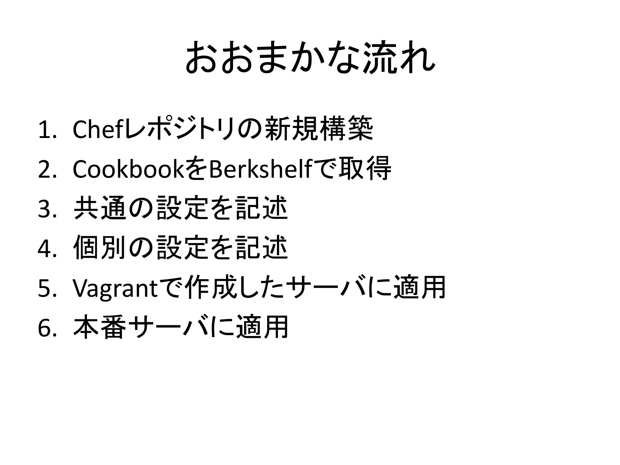 おおまかな流れ
1. Chefレポジトリの新規構築
2. CookbookをBerkshelfで取得
3. 共通の設定を記述
4. 個別の設定を記述
5. Vagrantで作成したサーバに適用
6. 本番サーバに適用
 