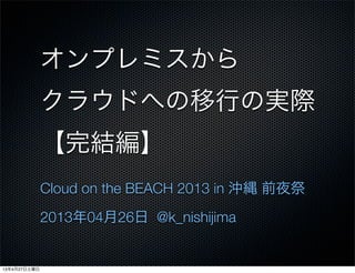 オンプレミスから
クラウドへの移行の実際
【完結編】
Cloud on the BEACH 2013 in 沖縄 前夜祭
2013年04月26日 @k_nishijima
13年4月27日土曜日
 