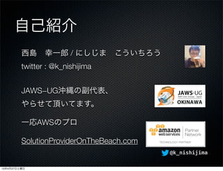 @k_nishijima
自己紹介
西島 幸一郎 / にしじま こういちろう
twitter : @k_nishijima
JAWS−UG沖縄の副代表、
やらせて頂いてます。
一応AWSのプロ
SolutionProviderOnTheBeac...