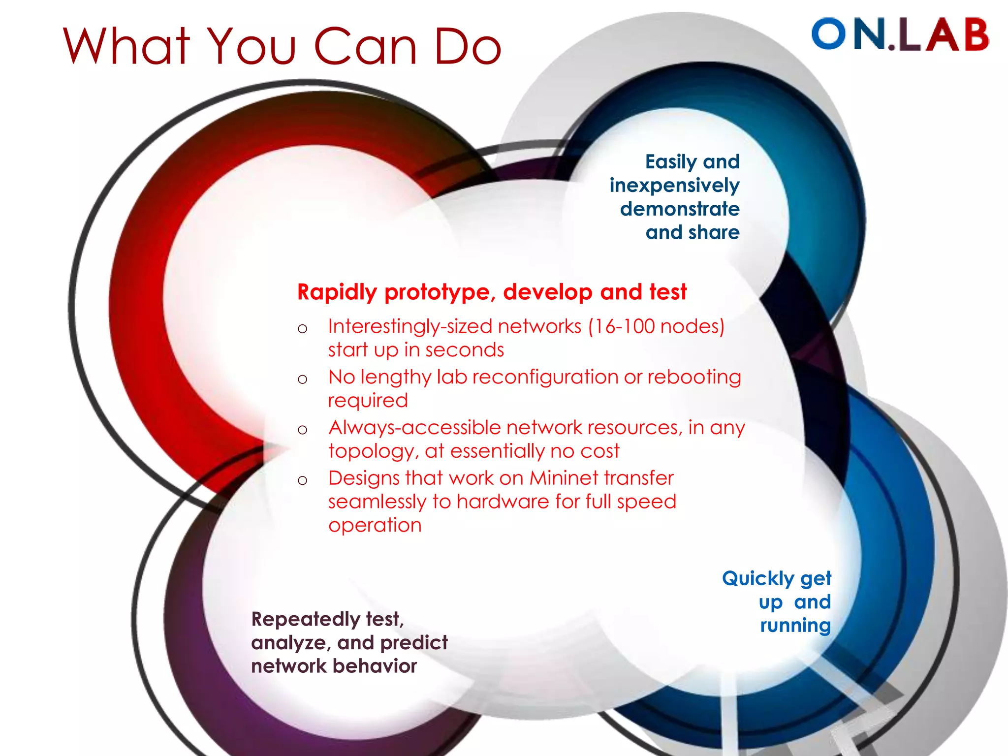 What You Can Do
Rapidly prototype, develop and test
o Interestingly-sized networks (16-100 nodes)
start up in seconds
o No lengthy lab reconfiguration or rebooting
required
o Always-accessible network resources, in any
topology, at essentially no cost
o Designs that work on Mininet transfer
seamlessly to hardware for full speed
operation
Repeatedly
test, analyze, and
predict network
behavior
Quickly get
up and
running
Easily and
inexpensively
demonstrate
and share
 