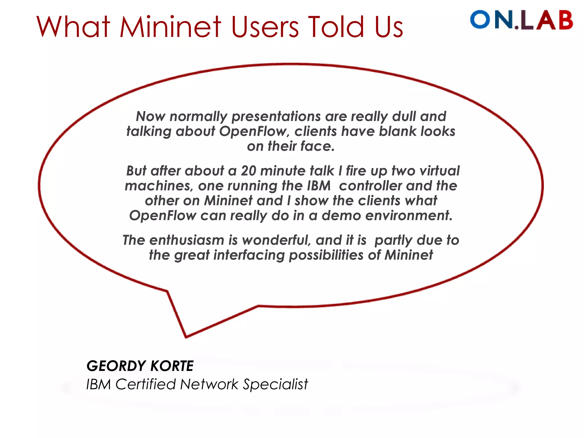 What Mininet Users Told Us
Now normally presentations are really dull and
talking about OpenFlow, clients have blank looks
on their face.
But after about a 20 minute talk I fire up two virtual
machines, one running the IBM controller and the
other on Mininet and I show the clients what
OpenFlow can really do in a demo environment.
The enthusiasm is wonderful, and it is partly due to
the great interfacing possibilities of Mininet
GEORDY KORTE
IBM Certified Network Specialist
 