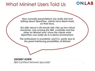 What Mininet Users Told Us
Now normally presentations are really dull and
talking about OpenFlow, clients have blank looks
on their face.
But after about a 20 minute talk I fire up two virtual
machines, one running the IBM controller and the
other on Mininet and I show the clients what
OpenFlow can really do in a demo environment.
The enthusiasm is wonderful, and it is partly due to
the great interfacing possibilities of Mininet
GEORDY KORTE
IBM Certified Network Specialist
 