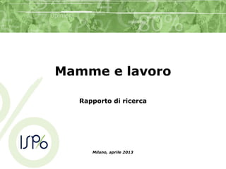 Mamme e lavoro
Rapporto di ricerca
Milano, aprile 2013
 
