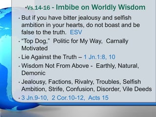 • But if you have bitter jealousy and selfish
ambition in your hearts, do not boast and be
false to the truth. ESV
• “Top Dog,” Politic for My Way, Carnally
Motivated
• Lie Against the Truth – 1 Jn.1:8, 10
• Wisdom Not From Above - Earthly, Natural,
Demonic
• Jealousy, Factions, Rivalry, Troubles, Selfish
Ambition, Strife, Confusion, Disorder, Vile Deeds
• 3 Jn.9-10, 2 Cor.10-12, Acts 15
•Vs.14-16 - Imbibe on Worldly Wisdom
 