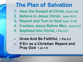 The Plan of Salvation
1. Hear the Gospel of Christ, Acts 2:22
2. Believe in Jesus Christ, Acts 16:31
3. Repent and Turn to God, Acts 17:30
4. Confess Jesus Before Men, Acts 8:37
5. Baptized Into Christ, I Pet.3:21
---------------------------------------------
 Grow And Be Faithful, 1 Pet.2:2
 If Err as a Christian: Repent and
Pray God 1 Jn.1:9
 