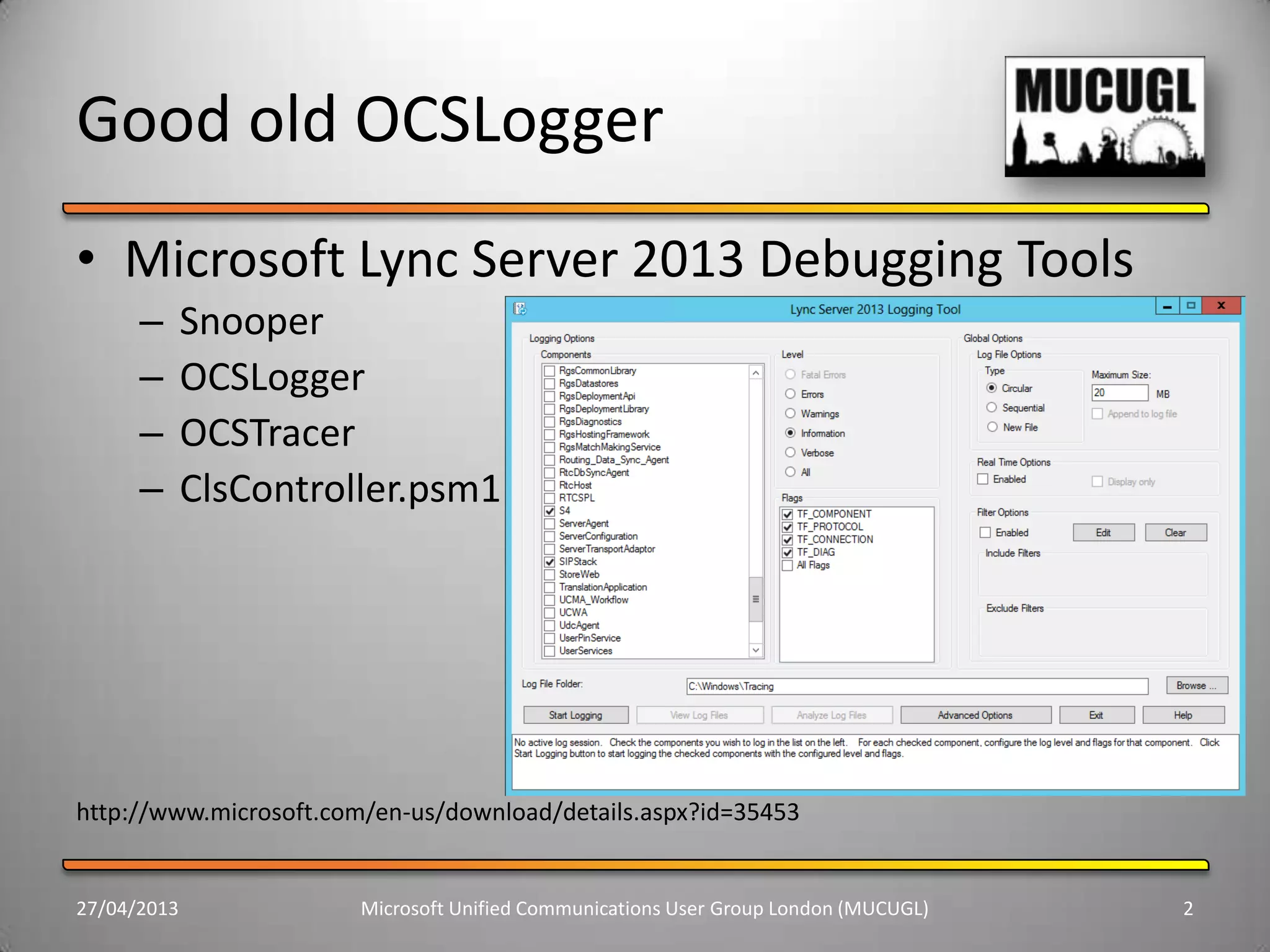 Good old OCSLogger
• Microsoft Lync Server 2013 Debugging Tools
– Snooper
– OCSLogger
– OCSTracer
– ClsController.psm1
http://www.microsoft.com/en-us/download/details.aspx?id=35453
27/04/2013 Microsoft Unified Communications User Group London (MUCUGL) 2
 