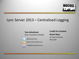 Lync Server 2013 – Centralised Logging
Tom Arbuthnot
Senor Consultant, Modality
@tomarbuthnot
http://www.lyncdup.com
tom@tomarbuthnot.com
Credit For Content
Bryan Nyce
UC Voice Architect
Microsoft
 