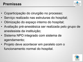 Premissas
• Coparticipação do cirurgião no processo;
• Serviço realizado nas estruturas do hospital;
• Otimização do espaço interno do hospital;
• Avaliação pré-anestésica ser realizada pelo grupo de
anestesista da instituição;
• Sistema NPO integrado com sistema de
agendamento;
• Projeto deve acontecer em paralelo com o
funcionamento normal do hospital.
 