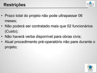 Restrições
• Prazo total do projeto não pode ultrapassar 06
meses;
• Não poderá ser contratado mais que 02 funcionários
(Custo);
• Não haverá verba disponível para obras civis;
• Atual procedimento pré-operatório não pare durante o
projeto;
 