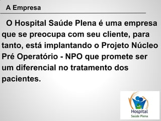 A Empresa
O Hospital Saúde Plena é uma empresa
que se preocupa com seu cliente, para
tanto, está implantando o Projeto Núcleo
Pré Operatório - NPO que promete ser
um diferencial no tratamento dos
pacientes.
 