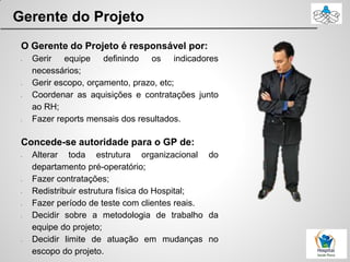 Gerente do Projeto
O Gerente do Projeto é responsável por:
• Gerir equipe definindo os indicadores
necessários;
• Gerir escopo, orçamento, prazo, etc;
• Coordenar as aquisições e contratações junto
ao RH;
• Fazer reports mensais dos resultados.
Concede-se autoridade para o GP de:
• Alterar toda estrutura organizacional do
departamento pré-operatório;
• Fazer contratações;
• Redistribuir estrutura física do Hospital;
• Fazer período de teste com clientes reais.
• Decidir sobre a metodologia de trabalho da
equipe do projeto;
• Decidir limite de atuação em mudanças no
escopo do projeto.
 