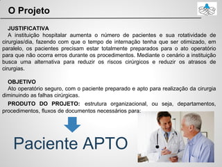 O Projeto
Paciente APTO
JUSTIFICATIVA
A instituição hospitalar aumenta o número de pacientes e sua rotatividade de
cirurgias/dia, fazendo com que o tempo de internação tenha que ser otimizado, em
paralelo, os pacientes precisam estar totalmente preparados para o ato operatório
para que não ocorra erros durante os procedimentos. Mediante o cenário a instituição
busca uma alternativa para reduzir os riscos cirúrgicos e reduzir os atrasos de
cirurgias.
OBJETIVO
Ato operatório seguro, com o paciente preparado e apto para realização da cirurgia
diminuindo as falhas cirúrgicas.
PRODUTO DO PROJETO: estrutura organizacional, ou seja, departamentos,
procedimentos, fluxos de documentos necessários para:
 