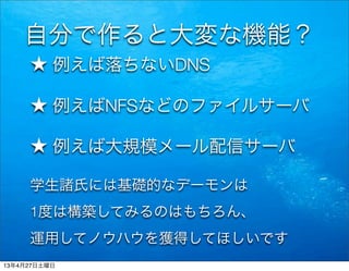 自分で作ると大変な機能？
★ 例えば落ちないDNS
★ 例えばNFSなどのファイルサーバ
★ 例えば大規模メール配信サーバ
学生諸氏には基礎的なデーモンは
1度は構築してみるのはもちろん、
運用してノウハウを獲得してほしいです
13年4月27日土曜日
 