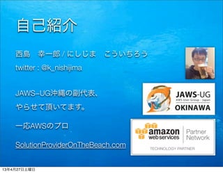 自己紹介
西島 幸一郎 / にしじま こういちろう
twitter : @k_nishijima
JAWS−UG沖縄の副代表、
やらせて頂いてます。
一応AWSのプロ
SolutionProviderOnTheBeach.com
13年4月27日土曜日
 