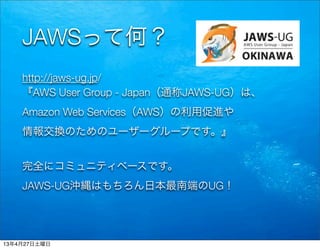 JAWSって何？
http://jaws-ug.jp/
『AWS User Group - Japan（通称JAWS-UG）は、
Amazon Web Services（AWS）の利用促進や
情報交換のためのユーザーグループです。』
完全にコミュニティベースです。
JAWS-UG沖縄はもちろん日本最南端のUG！
13年4月27日土曜日
 