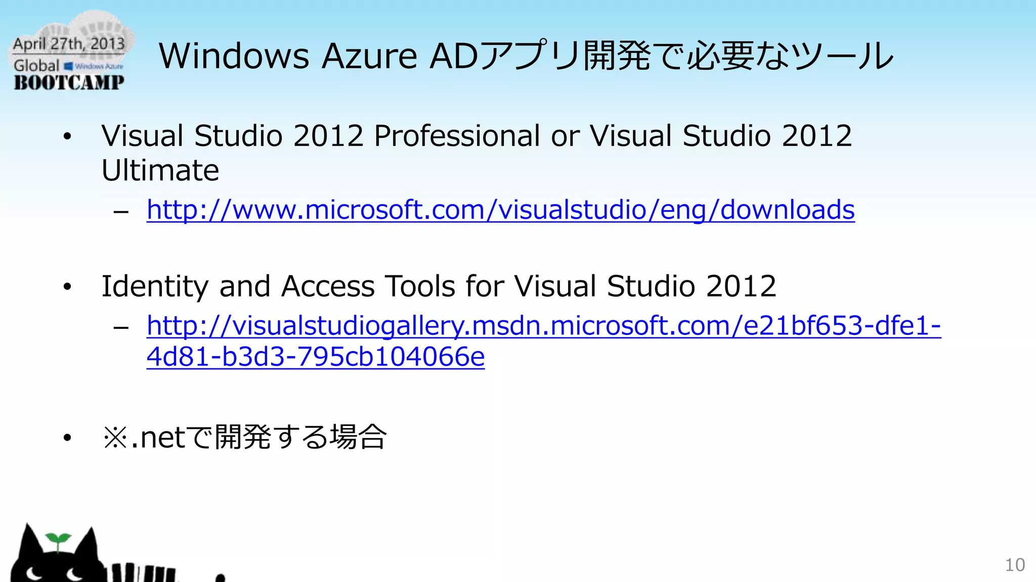 Windows Azure ADアプリ開発で必要なツール
• Visual Studio 2012 Professional or Visual Studio 2012
Ultimate
– http://www.microsoft.com/visualstudio/eng/downloads
• Identity and Access Tools for Visual Studio 2012
– http://visualstudiogallery.msdn.microsoft.com/e21bf653-dfe1-
4d81-b3d3-795cb104066e
• ※.netで開発する場合
10
 