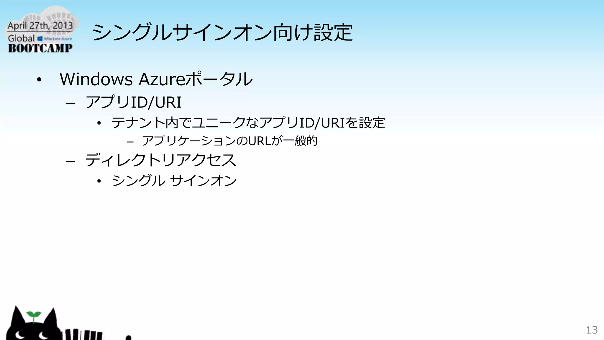 シングルサインオン向け設定
• Windows Azureポータル
– アプリID/URI
• テナント内でユニークなアプリID/URIを設定
– アプリケーションのURLが一般的
– ディレクトリアクセス
• シングル サインオン
13
 