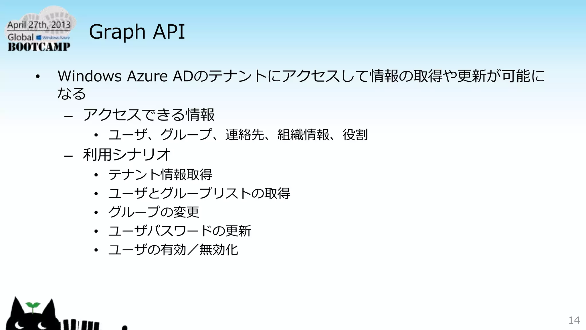 Graph API
• Windows Azure ADのテナントにアクセスして情報の取得や更新が可能に
なる
– アクセスできる情報
• ユーザ、グループ、連絡先、組織情報、役割
– 利用シナリオ
• テナント情報取得
• ユーザとグループリストの取得
• グループの変更
• ユーザパスワードの更新
• ユーザの有効／無効化
14
 