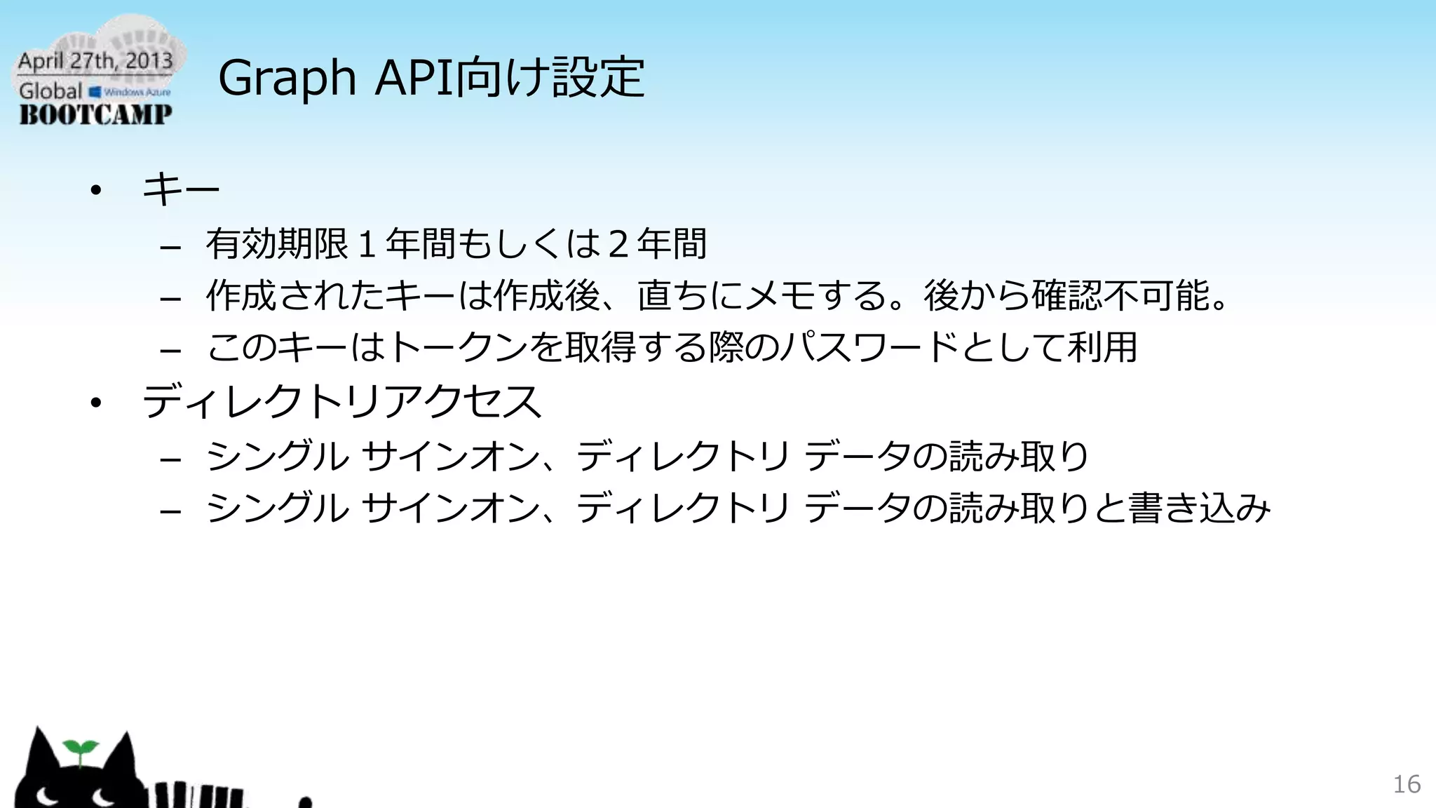 Graph API向け設定
• キー
– 有効期限１年間もしくは２年間
– 作成されたキーは作成後、直ちにメモする。後から確認不可能。
– このキーはトークンを取得する際のパスワードとして利用
• ディレクトリアクセス
– シングル サインオン、ディレクトリ データの読み取り
– シングル サインオン、ディレクトリ データの読み取りと書き込み
16
 