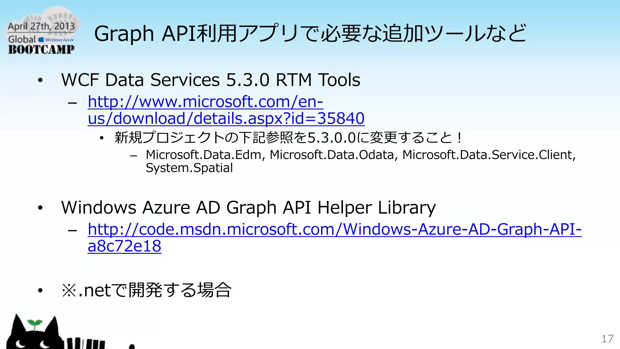 Graph API利用アプリで必要な追加ツールなど
• WCF Data Services 5.3.0 RTM Tools
– http://www.microsoft.com/en-
us/download/details.aspx?id=35840
• 新規プロジェクトの下記参照を5.3.0.0に変更すること！
– Microsoft.Data.Edm, Microsoft.Data.Odata, Microsoft.Data.Service.Client,
System.Spatial
• Windows Azure AD Graph API Helper Library
– http://code.msdn.microsoft.com/Windows-Azure-AD-Graph-API-
a8c72e18
• ※.netで開発する場合
17
 