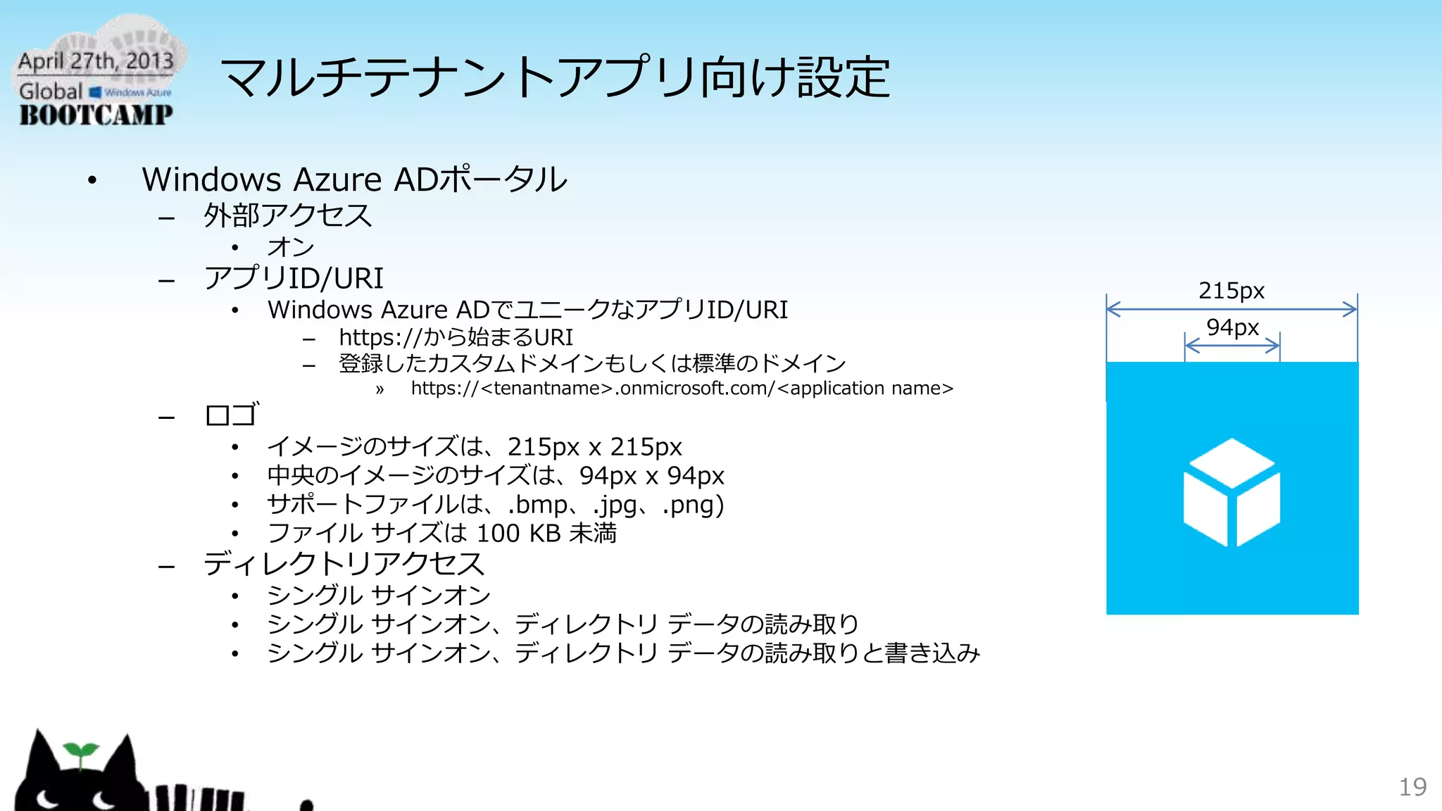 マルチテナントアプリ向け設定
• Windows Azure ADポータル
– 外部アクセス
• オン
– アプリID/URI
• Windows Azure ADでユニークなアプリID/URI
– https://から始まるURI
– 登録したカスタムドメインもしくは標準のドメイン
» https://<tenantname>.onmicrosoft.com/<application name>
– ロゴ
• イメージのサイズは、215px x 215px
• 中央のイメージのサイズは、94px x 94px
• サポートファイルは、.bmp、.jpg、.png)
• ファイル サイズは 100 KB 未満
– ディレクトリアクセス
• シングル サインオン
• シングル サインオン、ディレクトリ データの読み取り
• シングル サインオン、ディレクトリ データの読み取りと書き込み
19
215px
94px
 
