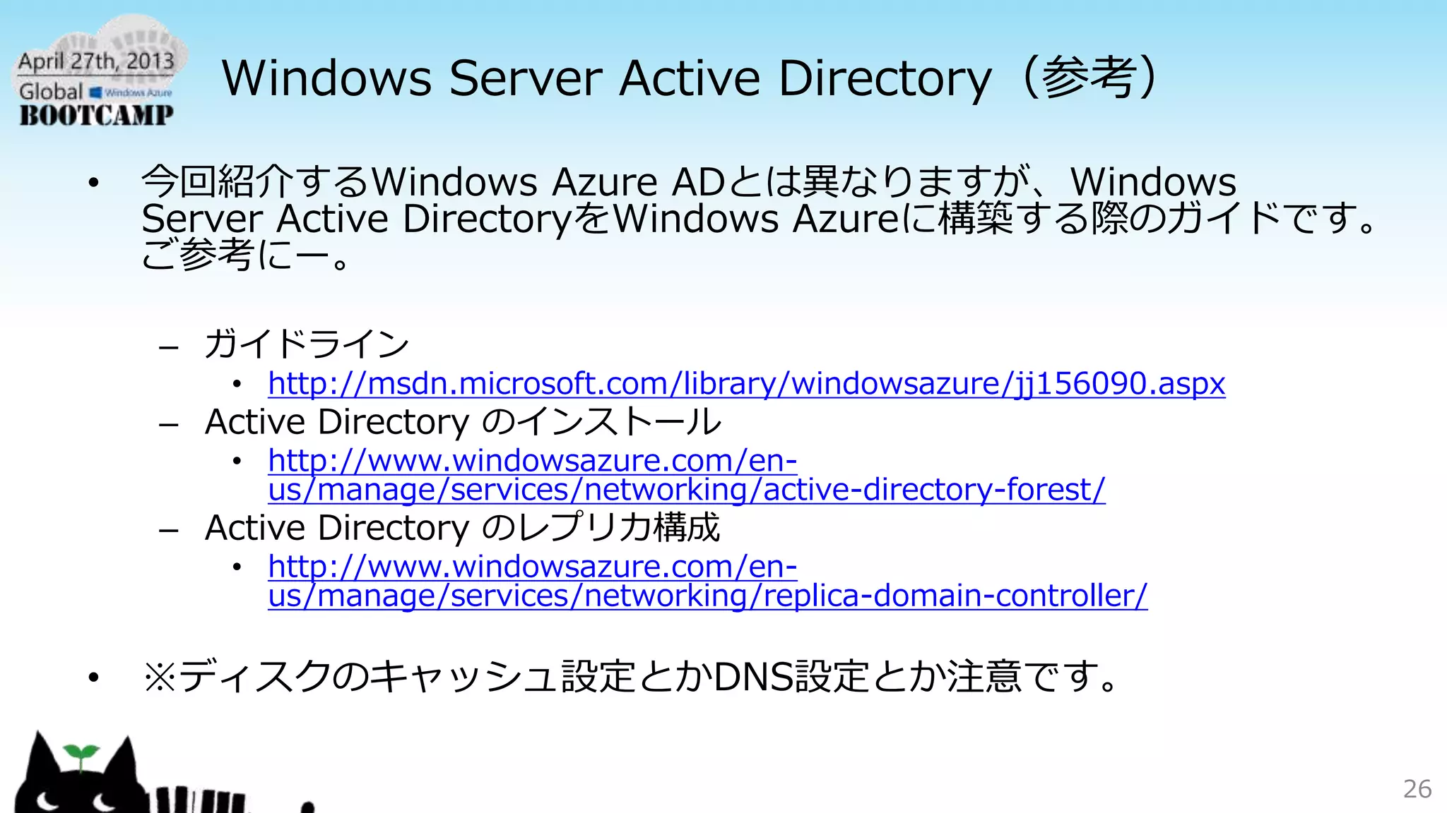 Windows Server Active Directory（参考）
• 今回紹介するWindows Azure ADとは異なりますが、Windows
Server Active DirectoryをWindows Azureに構築する際のガイドです。
ご参考にー。
– ガイドライン
• http://msdn.microsoft.com/library/windowsazure/jj156090.aspx
– Active Directory のインストール
• http://www.windowsazure.com/en-
us/manage/services/networking/active-directory-forest/
– Active Directory のレプリカ構成
• http://www.windowsazure.com/en-
us/manage/services/networking/replica-domain-controller/
• ※ディスクのキャッシュ設定とかDNS設定とか注意です。
26
 