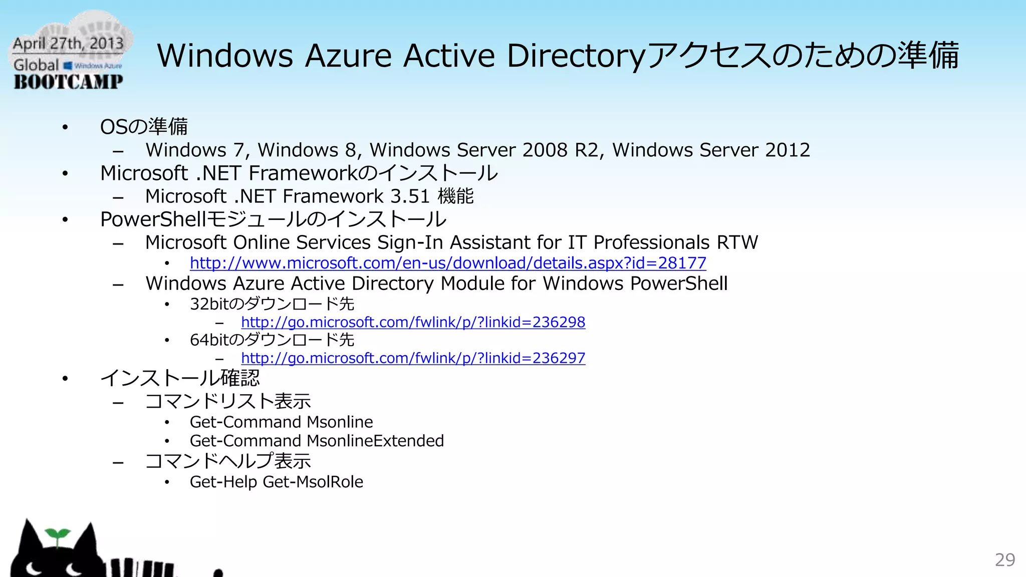 Windows Azure Active Directoryアクセスのための準備
• OSの準備
– Windows 7, Windows 8, Windows Server 2008 R2, Windows Server 2012
• Microsoft .NET Frameworkのインストール
– Microsoft .NET Framework 3.51 機能
• PowerShellモジュールのインストール
– Microsoft Online Services Sign-In Assistant for IT Professionals RTW
• http://www.microsoft.com/en-us/download/details.aspx?id=28177
– Windows Azure Active Directory Module for Windows PowerShell
• 32bitのダウンロード先
– http://go.microsoft.com/fwlink/p/?linkid=236298
• 64bitのダウンロード先
– http://go.microsoft.com/fwlink/p/?linkid=236297
• インストール確認
– コマンドリスト表示
• Get-Command Msonline
• Get-Command MsonlineExtended
– コマンドヘルプ表示
• Get-Help Get-MsolRole
29
 