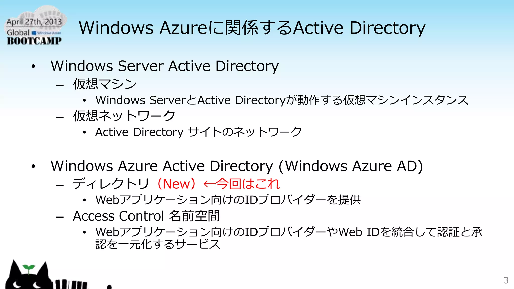 Windows Azureに関係するActive Directory
• Windows Server Active Directory
– 仮想マシン
• Windows ServerとActive Directoryが動作する仮想マシンインスタンス
– 仮想ネットワーク
• Active Directory サイトのネットワーク
• Windows Azure Active Directory (Windows Azure AD)
– ディレクトリ（New）←今回はこれ
• Webアプリケーション向けのIDプロバイダーを提供
– Access Control 名前空間
• Webアプリケーション向けのIDプロバイダーやWeb IDを統合して認証と承
認を一元化するサービス
3
 