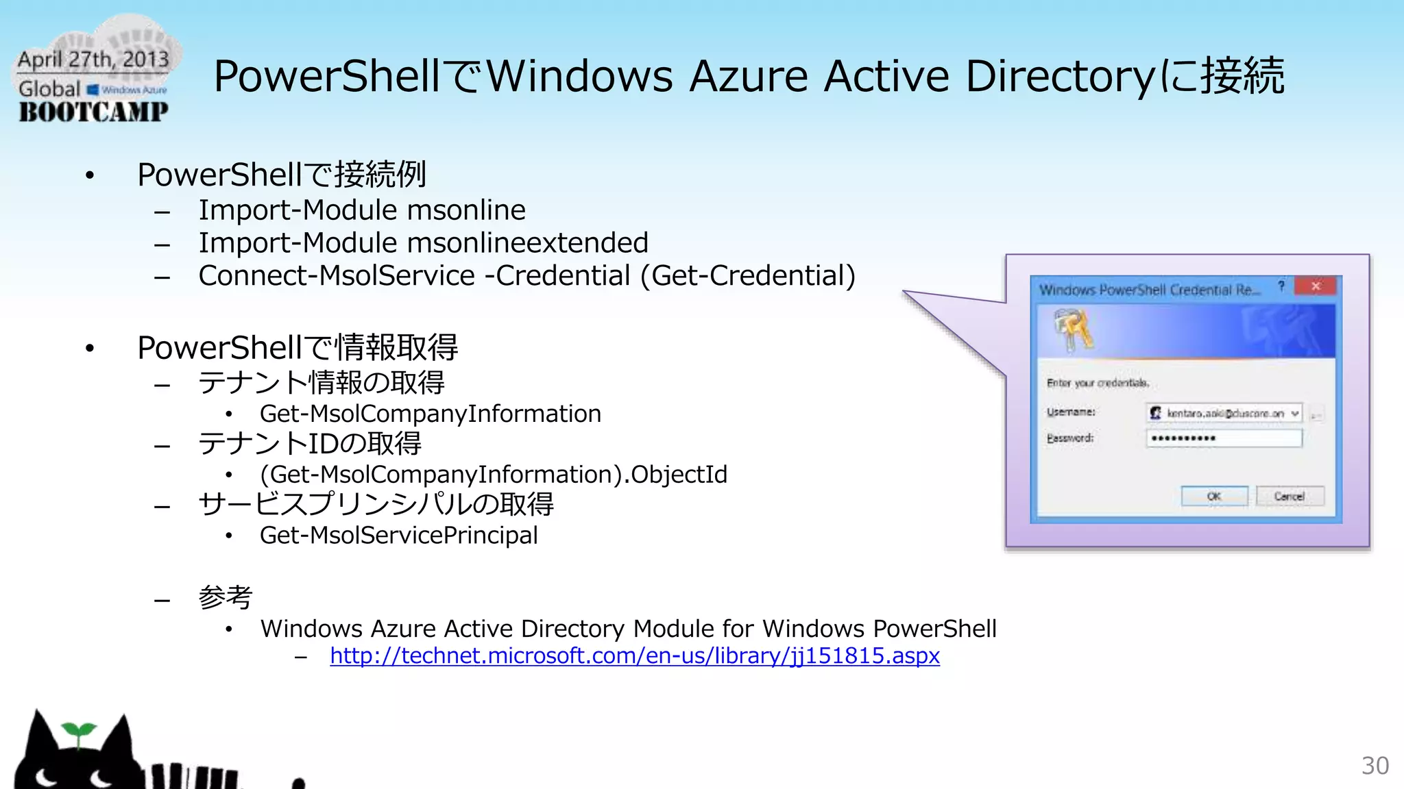 PowerShellでWindows Azure Active Directoryに接続
• PowerShellで接続例
– Import-Module msonline
– Import-Module msonlineextended
– Connect-MsolService -Credential (Get-Credential)
• PowerShellで情報取得
– テナント情報の取得
• Get-MsolCompanyInformation
– テナントIDの取得
• (Get-MsolCompanyInformation).ObjectId
– サービスプリンシパルの取得
• Get-MsolServicePrincipal
– 参考
• Windows Azure Active Directory Module for Windows PowerShell
– http://technet.microsoft.com/en-us/library/jj151815.aspx
30
 