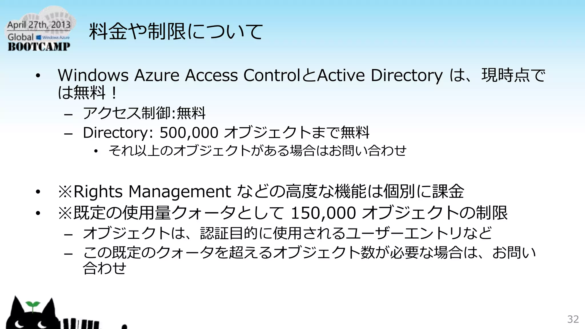 料金や制限について
• Windows Azure Access ControlとActive Directory は、現時点で
は無料！
– アクセス制御:無料
– Directory: 500,000 オブジェクトまで無料
• それ以上のオブジェクトがある場合はお問い合わせ
• ※Rights Management などの高度な機能は個別に課金
• ※既定の使用量クォータとして 150,000 オブジェクトの制限
– オブジェクトは、認証目的に使用されるユーザーエントリなど
– この既定のクォータを超えるオブジェクト数が必要な場合は、お問い
合わせ
32
 